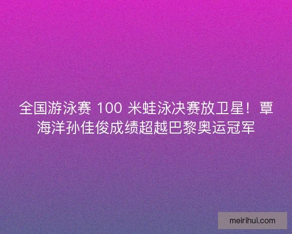 全国游泳赛 100 米蛙泳决赛放卫星！覃海洋孙佳俊成绩超越巴黎奥运冠军