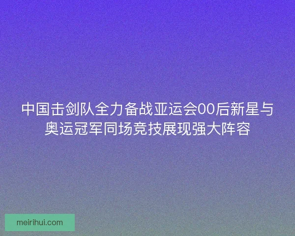 中国击剑队全力备战亚运会00后新星与奥运冠军同场竞技展现强大阵容