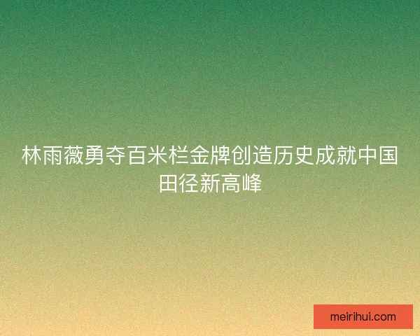 林雨薇勇夺百米栏金牌创造历史成就中国田径新高峰