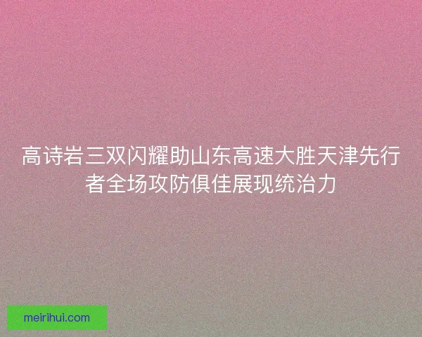 高诗岩三双闪耀助山东高速大胜天津先行者全场攻防俱佳展现统治力