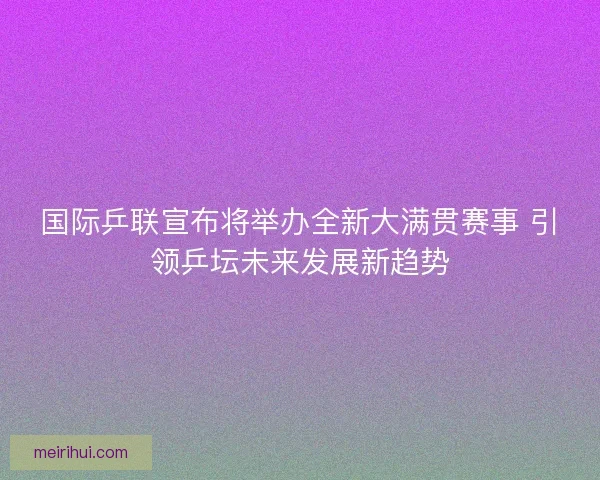 国际乒联宣布将举办全新大满贯赛事 引领乒坛未来发展新趋势